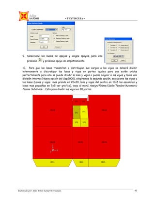 SAP2000 - TEXTO GUIA -
Elaborado por: Aldo Armin Sarzuri Fernandez. 41
9. Seleccione los nudos de apoyos y asigne apoyos, para ello
presione y presione apoyo de empotramiento.
10. Para que las losas transmitan o distribuyan sus cargas a las vigas se deberá dividir
internamente o discretizar las losas y vigas en partes iguales para que estén unidos
perfectamente para ello se puede dividir la losa y vigas o puede asignar a las vigas y losas una
división interna (Nueva opción del Sap2000), elegiremos la segunda opción, seleccione las vigas y
las losas (Losas y vigas mas grande en 20x20, losa y vigas del centro en 10x5 las escaleras y
losas mas pequeñas en 5x5 ver grafica), vaya al menú Assign/Frame/Cable/Tendon/Automatic
Frame Subdivide…. Esto para dividir las vigas en 20 partes.
 