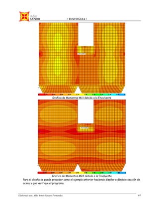 SAP2000 - TEXTO GUIA -
Elaborado por: Aldo Armin Sarzuri Fernandez. 44
Grafica de Momentos M11 debido a la Envolvente
Grafica de Momentos M22 debido a la Envolvente
Para el diseño se puede proceder como el ejemplo anterior haciendo diseñar o dándole sección de
acero y que verifique el programa.
 