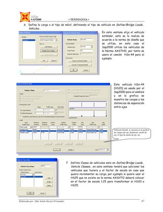 SAP2000 - TEXTO GUIA -
Elaborado por: Aldo Armin Sarzuri Fernandez. 47
6. Defina la carga o el tipo de móvil, definiendo el tipo de vehículo en Define/Bridge Loads…
Vehicles…
En esta ventana elija el vehículo
estándar, esto se lo realiza de
acuerdo a la norma de diseño que
se utiliza, en este caso el
Sap2000 utiliza los vehículos de
la Norma AASTHO, por tanto se
usara el camión HSn-44 para el
ejemplo.
Este vehículo HSn-44
(HS20) es usado por el
Sap2000 para el análisis
y en la grafica se
muestra las cargas y las
distancias de separación
entre ejes.
7. Definía Clases de vehículos esto en Define/Bridge Loads…
Vehicle Classes… en esta ventana tendrá que adicionar los
vehículos que tuviera y el factor de escala en caso que
quiera incrementar su carga, por ejemplo si quiere usar el
HS25 que no existe en la norma AASHTO deberá colocar
en el factor de escala 1.25 para transformar el HS20 a
HS25.
Vehículo Hsn44, se muestra en la grafica
las cargas por eje, distancias, ancho de
eje, el tipo de ancho de eje, etc.
 