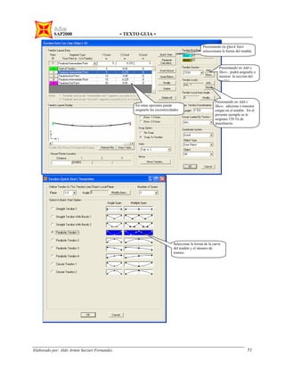 SAP2000 - TEXTO GUIA -
Elaborado por: Aldo Armin Sarzuri Fernandez. 51
Presionando en Quick Start
seleccionara la forma del tendón.
Presionando en Add o
Show.. podrá asignarle o
mostrar la sección del
tendón
Presionando en Add o
Show.. adiciona o muestra
cargas en el tendón. En el
presente ejemplo se le
asignara 150 Tn de
preesfuerzo.
Seleccione la forma de la curva
del tendón y el número de
tramos.
En estas opciones puede
asignarle las excentricidades
 