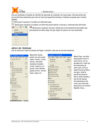 SAP2000 - TEXTO GUIA -
Elaborado por: Aldo Armin Sarzuri Fernandez. 6
Una vez analizado el modelo se tendrán las opciones de visualizar las reacciones, fuerzas esfuerzos
en los distintos elementos para ello se tiene los siguientes botones o tambien se puede usar el menú
Display.
Botón para visualizar el modelo sin deformaciones.
Botón para visualizar el modelo con deformaciones debido a fuerzas o combinaciones definidas.
Botón para visualizar fuerzas, esfuerzos en los elementos del modelo que
previamente se debe elegir de que objeto se quiere ver sus resultados.
MENUS DEL PROGRAMA
solo se mostrara todos los menus sin llegar a detallar cada una de sus herramientas.
Menú Edit donde
podrá con este menú
copiar, mover, cortar,
borrar, adicionar
modelos al modelo
actual, replicar y si
quiere crear sólidos
puede extruir. Dividir
losas, vigas, etc.
Menú View, con este
menú podrá rotar la
estructura, ver en
perspectiva, tiene las
herramientas de
zoom, pan, activa y
desactiva las grillas y
los ejes, tiene la
opción de mostrar
solo lo seleccionado y
uno de las nuevas
herramientas el de
crear una vista mas
decorativa con Create
OpenGL View……
 
