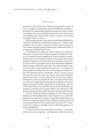 La entrevista periodística   1/10/08    10:50 PM   Página 32




                                       J ORGE H ALPERÍN


           porque no hay información sobre el personaje ni sobre el
           tema, y tampoco encontramos textos en bibliotecas públicas o
           privadas ni en instituciones ligadas al personaje, ni hay colegas
           o académicos que nos brinden información (una penuria tan
           extraordinaria de información es poco común, casi siempre
           hay algún recurso a mano).
                Descartado todo esto, aún tenemos muchas posibilidades de
           encontrar información en Internet. En general, se suele acudir
           primero a esta vía, pero se trata de un recurso que hay que usar
           con extremo cuidado porque existe mucha información falsa o
           no rigurosa circulando por la red.
                La dificultad más común de todas se plantea en innumera-
           bles notas en las que no nos dan tiempo para consultar el archi-
           vo ni construir buenas preguntas ni armar núcleos de temas.
           Hay que hacer la entrevista ya mismo. Una manera de prevenir
           nuestro desamparo es tratar de tener un adecuado conocimien-
           to de los temas y personajes por los que transitamos habitual-
           mente, aunque estemos en secciones tan imprevisibles en ma-
           teria de temas como información general o en revistas de
           interés general. Siempre hay una cierta tendencia a trabajar so-
           bre determinados temas y personajes. Pero, es cierto, aun en
           este caso hay miles de notas con temas y personajes completa-
           mente nuevos para nosotros. Planteadas así las cosas, siempre
           habrá por lo menos un tiempo de viaje o de espera del persona-
           je en el cual se puede diseñar una mínima estrategia. En primer
           lugar, tenemos que trabajar alrededor de una cuestión: ¿qué ne-
           cesita saber el lector/oyente sobre esta nota? De inmediato, nos
           ponemos a escarbar con el equipo básico: las valiosísimas 5W,
           que nos garantizan, de movida, un buen caudal de información.
                Lo cierto es que una buena retaguardia, lo que en nuestra jerga
           llamamos un buen background, es como media nota ya resuelta (di-
           fícilmente una entrevista que parte de una sólida preparación previa
           resulte un estruendoso fracaso). Sin embargo, cuando durante la
           conversación aparecen vetas inesperadas, hay que tirar el equi-
           paje por la ventana y escuchar con los oídos bien atentos y la
           mayor flexibilidad.
                La mayoría de las conversaciones de la gente —y la perio-
           dística no es una excepción— son dispersas y saltan de tema en


                                             32
 