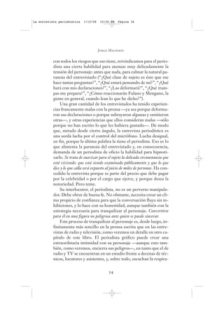 La entrevista periodística    1/10/08    10:50 PM   Página 34




                                        J ORGE H ALPERÍN


           con todos los riesgos que eso tiene, reivindicamos para el perio-
           dista una cierta habilidad para atenuar muy delicadamente la
           tensión del personaje: antes que nada, para calmar la natural pa-
           ranoia del entrevistado (“¿Qué clase de sujeto es éste que me
           hace tantas preguntas?”, “¿Qué estará pensando de mí?”, “¿Qué
           hará con mis declaraciones?”, “¿Las deformará?”, “¿Qué tram-
           pas me prepara?”, “¿Cómo reaccionarán Fulano y Mengano, la
           gente en general, cuando lean lo que he dicho?”).
               Una gran cantidad de los entrevistados ha tenido experien-
           cias francamente malas con la prensa —ya sea porque deforma-
           ron sus declaraciones o porque subrayaron algunas y omitieron
           otras—, y otras experiencias que ellos consideran malas —sólo
           porque no han escrito lo que les hubiera gustado—. De modo
           que, mirado desde cierto ángulo, la entrevista periodística es
           una sorda lucha por el control del micrófono. Lucha desigual,
           en fin, porque la última palabra la tiene el periodista. Eso es lo
           que alimenta la paranoia del entrevistado y, en consecuencia,
           demanda de un periodista de oficio la habilidad para hipnoti-
           zarlo. Se trata de suavizar para el sujeto la delicada circunstancia que
           está viviendo: que está siendo examinado públicamente y que lo que
           dice y lo que calla será expuesto al juicio de miles de personas. Ha con-
           cedido la entrevista porque es parte del precio que debe pagar
           por la celebridad o por el cargo que ejerce, y porque desea la
           notoriedad. Pero teme.
               Su interlocutor, el periodista, no es un perverso manipula-
           dor. Debe obrar de buena fe. No obstante, necesita crear un cli-
           ma propicio de confianza para que la conversación fluya sin in-
           hibiciones, y lo hace con su honestidad, aunque también con la
           estrategia necesaria para tranquilizar al personaje. Convertirse
           para él en una figura no peligrosa ante quien se puede sincerar.
               Este proceso de tranquilizar al personaje es, desde luego, in-
           finitamente más sencillo en la prensa escrita que en las entre-
           vistas de radio y televisión, como veremos en detalle en otro ca-
           pítulo de este libro. El periodista gráfico puede crear una
           extraordinaria intimidad con su personaje —aunque esto tam-
           bién, como veremos, encierra sus peligros—, en tanto que el de
           radio y TV se encuentran en un estudio frente a decenas de téc-
           nicos, locutores y asistentes, y, sobre todo, escuchan la respira-


                                              34
 