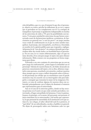 La entrevista periodística   1/10/08   10:50 PM   Página 35




                                LA   ENTREVISTA PERIODÍSTICA



            ción del público, que ve y oye al instante lo que dice el persona-
            je, observa su rostro, percibe las inflexiones de su voz y espera
            que el periodista no sea complaciente con él. La consigna de
            tranquilizar al personaje es igualmente indispensable en muchas
            de las entrevistas de radio y TV, pero las posibilidades son me-
            nores. Y otra gran cantidad de entrevistas, las que hemos carac-
            terizado como de declaraciones (políticas, económicas, de fun-
            cionarios en general) son “a cara de perro”: un juego muchas
            veces crudo de confrontación en el que no tiene sentido tran-
            quilizar al personaje, sino interpelarlo, con firmeza y honestidad,
            en nombre de la opinión pública para que responda y explique.
            Aclaremos lo de “cara de perro”: no estamos diciendo que el pe-
            riodista debe dar rienda suelta a su hostilidad hacia el persona-
            je. En ese caso, lo va a tratar arbitrariamente, algo a lo que no
            tiene derecho; él no está para juzgar al sujeto sino para obtener
            información. Debe avanzar con sus preguntas en forma respe-
            tuosa pero firme.
                 Volviendo a ese otro conjunto de entrevistas que no son un
            puro juego de confrontación, ¿cómo lograr la intimidad con el
            personaje? Además de nuestra buena fe y de haber alcanzado un
            generoso conocimiento del sujeto y de su obra, debemos respe-
            tarlo como persona, escucharlo con atención, confesar nuestras
            ideas siempre que no vayan a influir demasiado sobre el discur-
            so del personaje (no olvidar que en muchísimos casos él puede
            mostrarse muy de acuerdo con su interrogador sólo para hala-
            garlo y conseguir que transmita la mejor de las imágenes). En-
            tonces, se trata de confesar algunas de nuestras ideas con so-
            briedad, principalmente con el objeto de disminuir el misterio
            que representamos para el entrevistado.
                 Aun en el caso de la entrevista gráfica, donde no hay terce-
            ras personas en el cuarto en que están sentados periodista y en-
            trevistado, el lugar está poblado de fantasmas. Como lo puntua-
            lizamos al principio, en la mente del personaje está presente el
            juicio inmediato de su entrevistador y del medio que represen-
            ta, lo que pensarán las autoridades de la institución en la que ac-
            túan él y sus colegas, el saber oficial del cual él es portavoz, el
            “qué dirán” de sus subordinados, sus fans, el público en general.
            No dejan de preocuparle todos esos fantasmas cada vez que


                                             35
 