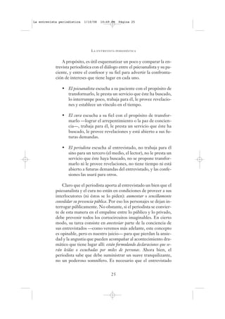 La entrevista periodística   1/10/08   10:49 PM   Página 25




                                LA   ENTREVISTA PERIODÍSTICA



                A propósito, es útil esquematizar un poco y comparar la en-
            trevista periodística con el diálogo entre el psicoanalista y su pa-
            ciente, y entre el confesor y su fiel para advertir la confronta-
            ción de intereses que tiene lugar en cada uno.

               • El psicoanalista escucha a su paciente con el propósito de
                 transformarlo, le presta un servicio que éste ha buscado,
                 lo interrumpe poco, trabaja para él, le provee revelacio-
                 nes y establece un vínculo en el tiempo.

               • El cura escucha a su fiel con el propósito de transfor-
                 marlo —lograr el arrepentimiento o la paz de concien-
                 cia—, trabaja para él, le presta un servicio que éste ha
                 buscado, le provee revelaciones y está abierto a sus fu-
                 turas demandas.

               • El periodista escucha al entrevistado, no trabaja para él
                 sino para un tercero (el medio, el lector), no le presta un
                 servicio que éste haya buscado, no se propone transfor-
                 marlo ni le provee revelaciones, no tiene tiempo ni está
                 abierto a futuras demandas del entrevistado, y las confe-
                 siones las usará para otros.

                Claro que el periodista aporta al entrevistado un bien que el
            psicoanalista y el cura no están en condiciones de proveer a sus
            interlocutores (ni éstos se lo piden): aumentar o sencillamente
            consolidar su presencia pública. Por eso los personajes se dejan in-
            terrogar públicamente. No obstante, si el periodista se convier-
            te de esta manera en el empalme entre lo público y lo privado,
            debe prevenir todos los cortocircuitos imaginables. En cierto
            modo, su tarea consiste en anestesiar parte de la conciencia de
            sus entrevistados —como veremos más adelante, este concepto
            es opinable, pero es nuestro juicio— para que pierdan la ansie-
            dad y la angustia que pueden acompañar al acontecimiento dra-
            mático que tiene lugar allí: están formulando declaraciones que se-
            rán leídas o escuchadas por miles de personas. Ahora bien, el
            periodista sabe que debe suministrar un suave tranquilizante,
            no un poderoso somnífero. Es necesario que el entrevistado


                                             25
 