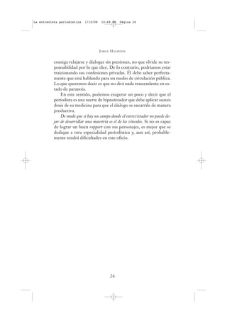 La entrevista periodística   1/10/08    10:49 PM   Página 26




                                       J ORGE H ALPERÍN


           consiga relajarse y dialogar sin presiones, no que olvide su res-
           ponsabilidad por lo que dice. De lo contrario, podríamos estar
           traicionando sus confesiones privadas. Él debe saber perfecta-
           mente que está hablando para un medio de circulación pública.
           Lo que queremos decir es que no dirá nada trascendente en es-
           tado de paranoia.
               En este sentido, podemos exagerar un poco y decir que el
           periodista es una suerte de hipnotizador que debe aplicar suaves
           dosis de su medicina para que el diálogo se encarrile de manera
           productiva.
               De modo que si hay un campo donde el entrevistador no puede de-
           jar de desarrollar una maestría es el de los vínculos. Si no es capaz
           de lograr un buen rapport con sus personajes, es mejor que se
           dedique a otra especialidad periodística y, aun así, probable-
           mente tendrá dificultades en este oficio.




                                             26
 