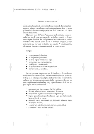 La entrevista periodística   1/10/08   10:49 PM   Página 29




                                LA   ENTREVISTA PERIODÍSTICA



            estrategia y la delicada sensibilidad que demanda durante el en-
            cuentro mismo, y por la enorme importancia que tiene el antes
            y el después: la cuidadosa preparación de la entrevista y la tarea
            crucial de editarla.
                El primer paso del “antes” reside en la elección del entrevis-
            tado, que puede estar en manos del periodista o venir ya deter-
            minada por el editor. En cualquiera de las dos formas el entre-
            vistador debe actuar como si él lo hubiera elegido, y ser
            consciente de por qué prefirió a ese sujeto. A continuación,
            ofrecemos algunas razones para elegir al entrevistado:

               Porque

               •   es un personaje famoso,
               •   es un personaje curioso,
               •   es muy representativo de algo,
               •   es clave en una circunstancia,
               •   está ligado a una noticia,
               •   es portador de un saber muy valioso,
               •   por el valor de sus ideas.

                En este punto se juegan muchas de las chances de que la en-
            trevista resulte un éxito o no. En la buena elección del entrevis-
            tado y en la inteligencia del plan de la entrevista. El periodista
            debe ser perfectamente consciente de las razones por las que ha
            sido elegido su entrevistado y, muy especialmente, de lo que es-
            pera lograr con esa conversación:

               • conseguir que haga una revelación inédita,
               • llevarlo a formular una importante denuncia,
               • mostrar un ángulo desconocido del personaje,
               • lograr que el sujeto profundice en algo que ha llamado
                 la atención de la gente,
               • producir con él una exposición fascinante sobre un tema
                 de interés público,
               • obtener un retrato completo de su personalidad,
               • exponerlo como un caso testigo.



                                             29
 