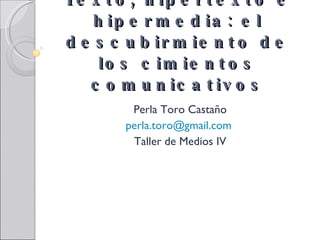 Texto, hipertexto e hipermedia: el descubirmiento de los cimientos comunicativos Perla Toro Castaño [email_address]   Taller de Medios IV 