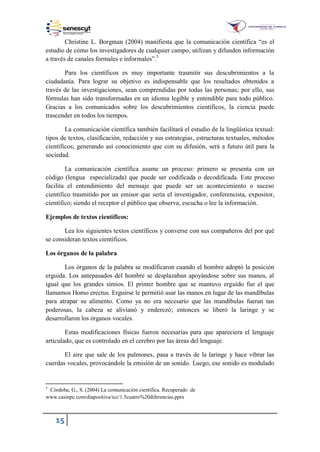 15
Christine L. Borgman (2004) manifiesta que la comunicación científica “es el
estudio de cómo los investigadores de cualquier campo, utilizan y difunden información
a través de canales formales e informales”.5
Para los científicos es muy importante trasmitir sus descubrimientos a la
ciudadanía. Para lograr su objetivo es indispensable que los resultados obtenidos a
través de las investigaciones, sean comprendidas por todas las personas; por ello, sus
fórmulas han sido transformadas en un idioma legible y entendible para todo público.
Gracias a los comunicados sobre los descubrimientos científicos, la ciencia puede
trascender en todos los tiempos.
La comunicación científica también facilitará el estudio de la lingüística textual:
tipos de textos, clasificación, redacción y sus estrategias, estructuras textuales, métodos
científicos; generando así conocimiento que con su difusión, será a futuro útil para la
sociedad.
La comunicación científica asume un proceso: primero se presenta con un
código (lengua especializada) que puede ser codificada o decodificada. Este proceso
facilita el entendimiento del mensaje que puede ser un acontecimiento o suceso
científico trasmitido por un emisor que sería el investigador, conferencista, expositor,
científico; siendo el receptor el público que observa, escucha o lee la información.
Ejemplos de textos científicos:
Lea los siguientes textos científicos y converse con sus compañeros del por qué
se consideran textos científicos.
Los órganos de la palabra
Los órganos de la palabra se modificaron cuando el hombre adoptó la posición
erguida. Los antepasados del hombre se desplazaban apoyándose sobre sus manos, al
igual que los grandes simios. El primer hombre que se mantuvo erguido fue el que
llamamos Homo erectus. Erguirse le permitió usar las manos en lugar de las mandíbulas
para atrapar su alimento. Como ya no era necesario que las mandíbulas fueran tan
poderosas, la cabeza se alivianó y enderezó; entonces se liberó la laringe y se
desarrollaron los órganos vocales.
Estas modificaciones físicas fueron necesarias para que apareciera el lenguaje
articulado, que es controlado en el cerebro por las áreas del lenguaje.
El aire que sale de los pulmones, pasa a través de la laringe y hace vibrar las
cuerdas vocales, provocándole la emisión de un sonido. Luego, ese sonido es modulado
5
Córdoba, G., S. (2004) La comunicación científica. Recuperado de
.casinpc.com diapositiva icc . cuatro 20diferencias.pptx
 