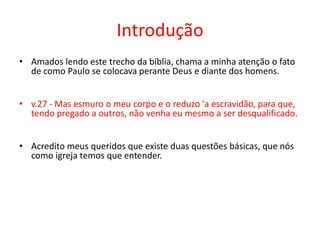 Introdução Amados lendo este trecho da bíblia, chama a minha atenção o fato de como Paulo se colocava perante Deus e diante dos homens.v.27 - Mas esmuro o meu corpo e o reduzo 'a escravidão, para que, tendo pregado a outros, não venha eu mesmo a ser desqualificado.Acredito meus queridos que existe duas questões básicas, que nós como igreja temos que entender.
