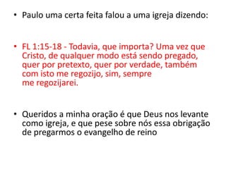 Paulo uma certa feita falou a uma igreja dizendo:FL 1:15-18 - Todavia, que importa? Uma vez que Cristo, de qualquer modo está sendo pregado, quer por pretexto, quer por verdade, também com isto me regozijo, sim, sempre me regozijarei. Queridos a minha oração é que Deus nos levante como igreja, e que pese sobre nós essa obrigação de pregarmos o evangelho de reino