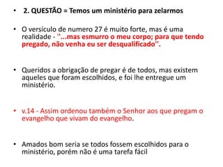  2. QUESTÃO = Temos um ministério para zelarmosO versículo de numero 27 é muito forte, mas é uma realidade - ''...mas esmurro o meu corpo; para que tendo pregado, não venha eu ser desqualificado''.Queridos a obrigação de pregar é de todos, mas existem aqueles que foram escolhidos, e foi lhe entregue um ministério.v.14 - Assim ordenou também o Senhor aos que pregam o evangelho que vivam do evangelho.Amados bom seria se todos fossem escolhidos para o ministério, porém não é uma tarefa fácil