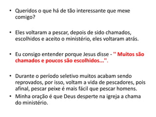 Queridos o que há de tão interessante que mexe comigo?Eles voltaram a pescar, depois de sido chamados, escolhidos e aceito o ministério, eles voltaram atrás. Eu consigo entender porque Jesus disse - '' Muitos são chamados e poucos são escolhidos...''. Durante o período seletivo muitos acabam sendo reprovados, por isso, voltam a vida de pescadores, pois afinal, pescar peixe é mais fácil que pescar homens.Minha oração é que Deus desperte na igreja a chama do ministério.