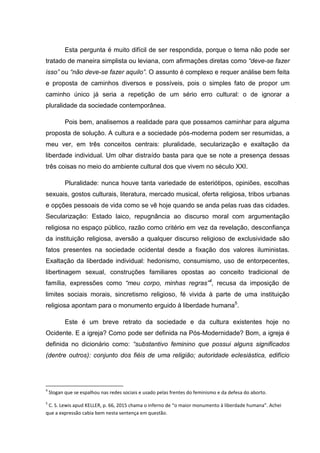 Esta pergunta é muito difícil de ser respondida, porque o tema não pode ser
tratado de maneira simplista ou leviana, com afirmações diretas como “deve-se fazer
isso” ou “não deve-se fazer aquilo”. O assunto é complexo e requer análise bem feita
e proposta de caminhos diversos e possíveis, pois o simples fato de propor um
caminho único já seria a repetição de um sério erro cultural: o de ignorar a
pluralidade da sociedade contemporânea.
Pois bem, analisemos a realidade para que possamos caminhar para alguma
proposta de solução. A cultura e a sociedade pós-moderna podem ser resumidas, a
meu ver, em três conceitos centrais: pluralidade, secularização e exaltação da
liberdade individual. Um olhar distraído basta para que se note a presença dessas
três coisas no meio do ambiente cultural dos que vivem no século XXI.
Pluralidade: nunca houve tanta variedade de esteriótipos, opiniões, escolhas
sexuais, gostos culturais, literatura, mercado musical, oferta religiosa, tribos urbanas
e opções pessoais de vida como se vê hoje quando se anda pelas ruas das cidades.
Secularização: Estado laico, repugnância ao discurso moral com argumentação
religiosa no espaço público, razão como critério em vez da revelação, desconfiança
da instituição religiosa, aversão a qualquer discurso religioso de exclusividade são
fatos presentes na sociedade ocidental desde a fixação dos valores iluministas.
Exaltação da liberdade individual: hedonismo, consumismo, uso de entorpecentes,
libertinagem sexual, construções familiares opostas ao conceito tradicional de
família, expressões como “meu corpo, minhas regras”4
, recusa da imposição de
limites sociais morais, sincretismo religioso, fé vivida à parte de uma instituição
religiosa apontam para o monumento erguido à liberdade humana5
.
Este é um breve retrato da sociedade e da cultura existentes hoje no
Ocidente. E a igreja? Como pode ser definida na Pós-Modernidade? Bom, a igreja é
definida no dicionário como: “substantivo feminino que possui alguns significados
(dentre outros): conjunto dos fiéis de uma religião; autoridade eclesiástica, edifício
4
Slogan que se espalhou nas redes sociais e usado pelas frentes do feminismo e da defesa do aborto.
5
C. S. Lewis apud KELLER, p. 66, 2015 chama o inferno de “o maior monumento à liberdade humana”. Achei
que a expressão cabia bem nesta sentença em questão.
 