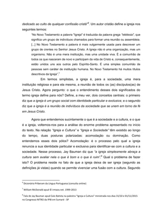 dedicado ao culto de qualquer confissão cristã”6
. Um autor cristão define a igreja nos
seguintes termos:
“No Novo Testamento a palavra "Igreja" é traduzida da palavra grega "ekklesia", que
significa um grupo de indivíduos chamados para formar uma reunião ou assembleia.
[...] No Novo Testamento a palavra é mais vulgarmente usada para descrever um
grupo de crentes no Senhor Jesus Cristo. A Igreja não é uma organização, mas um
organismo. Não é uma mera instituição, mas uma unidade viva. É a comunhão de
todos os que nasceram de novo e participam da vida de Cristo e, consequentemente,
estão unidos uns aos outros pelo Espírito-Santo. É uma simples comunhão de
pessoas sem caráter de instituição humana. No Novo Testamento há muitos títulos
descritivos da Igreja”.7
Em termos simplistas, a igreja é, para a sociedade, uma mera
instituição religiosa e para ela mesma, a reunião de todos os (as) discípulos(as) de
Jesus Cristo. Agora pergunto: o que o entendimento desses dois significados do
termo igreja define para nós? Define, a meu ver, dois conceitos centrais: o primeiro
diz que a igreja é um grupo social com identidade particular e exclusiva; e o segundo
diz que a igreja é a reunião de indivíduos da sociedade que se unem em torno da fé
em Jesus Cristo.
Agora que entendemos sucintamente o que é a sociedade e a cultura, e o que
é a igreja, voltemos-nos para a análise do enorme problema apresentado no início
do texto. Na relação “Igreja e Cultura” e “Igreja e Sociedade” têm existido ao longo
do tempo, duas posturas polarizadas: acomodação ou dominação. Como
entendemos esses dois pólos? Acomodação: é o processo pelo qual a igreja
renuncia a sua identidade particular e exclusiva para identificar-se com a cultura e a
sociedade. Nesse processo, Jay Bauman diz que “a igreja simplesmente abraça a
cultura sem avaliar nela o que é bom e o que é ruim”.8
Qual o problema de fazer
isto? O problema reside no fato de que a igreja deixa de ser igreja (segundo as
definições já vistas) quando se permite vivenciar uma fusão com a cultura. Segundo
6
Dicionário Priberam da Língua Portuguesa (consulta online)
7
William McDonald apud © irmaos.net. 1999-2013
8
Fala de Jay Bauman apud Caio Batista na palestra “Igreja e Cultura” ministrada nos dias 31/10 e 01/11/2015
no Congresso NITRO da IPIB em Sumaré - SP
 