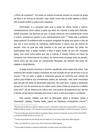 o Pacto de Lausanne9
, “em todas as culturas humanas existem as marcas da graça
de Deus e as marcas do pecado”; logo, assim como não se pode rejeitar a cultura,
não se pode acolher a cultura sem ressalvas.
Dominação: é o processo pelo qual a igreja se coloca contra a cultura,
considerando-se como cultura à parte que deve ser imposta a todos sem distinção.
Nesse processo, Jay Bauman diz que “a igreja coloca-se como radicalmente contra
a cultura, sentindo-se superior a ela, espiritualizando tudo”.10
Onde está o problema
desta postura? O problema está na postura arrogante da igreja que ignora o fato de
que ela é uma reunião de indivíduos pertencentes à cultura que ela chama de
secular, mas na qual ela está inserida e da qual ela também faz parte. Ao
espiritualizar tudo, a igreja mantém a falsa e ilógica ilusão de que ela, enquanto
igreja, vive numa outra esfera que não a cultural. A citação anterior do Pacto de
Lausanne nos mostra que se na cultura, há marcas tanto da graça como do pecado,
assim como ela não pode ser inteiramente abraçada, ela também não pode ser
julgada e marginalizada.
A igreja precisa encontrar o caminho equilibrado entre esses dois pólos. Tais
extremos têm levado a igreja a fracassar em sua vocação de ser sal da terra e luz do
mundo.11
De um lado, a igreja é irrelevante porque se conforma aos valores da
cultura pós-moderna que visivelmente carece de redenção, visto estar manchada
pelo pecado em todas as dimensões possíveis. De outro lado, a igreja é irrelevante
porque em vez de encarnar-se na cultura como Jesus Cristo se encarnou e habitou
entre nós12
, ela se distancia da cultura com uma postura de julgamento que não lhe
é devida, já que ela foi chamada para amar e servir e não para julgar ou condenar.
Dos autores cristãos que têm se debruçado sobre a temática “Igreja e
Sociedade”, destaco Timothy Keller, pastor da Redeemer Presbyterian Church13
,
9
Menção de Caio Batista na palestra “Igreja e Cultura” ministrada nos dias 31/10 e 01/11/2015 no Congresso
NITRO da IPIB em Sumaré – SP ao Pacto de Lausanne (documento produzido em 1974 em Lausanne I na Suiça).
10
Fala de Jay Bauman apud Caio Batista na palestra “Igreja e Cultura” ministrada nos dias 31/10 e 01/11/2015
no Congresso NITRO da IPIB em Sumaré - SP
11
Termos emprestados de uma fala de Jesus em Mateus 5.13-16, Novo Testamento, Bíblia Sagrada.
12
João 1.14 referindo-se a Jesus Cristo, Novo Testamento, Bíblia Sagrada.
13
Comunidade localizada no distrito de Manhattan em Nova Iorque nos Estados Unidos.
 