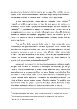 que possui uma literatura muito interessante, que consegue falar a cristãos e a não-
cristãos, que é embasada biblicamente e ao mesmo tempo inteligível racionalmente,
e que propõe caminhos de interação entre a igreja e a cultura e sociedade.
O livro recém-publicado, denominado em português “Igreja Centrada”14
responde ao problema apresentado no início do texto quando em explana em
muitíssimas páginas, como a igreja pode ser relevante para a cultura sendo fiel ao
Evangelho15
. Em outras palavras, nesaa obra Keller explana a respeito de como a
igreja pode ao mesmo tempo ser centrada no Evangelho e na cultura. Ele desfaz as
polaridades criticando os extremos e propondo a terceira via equilibrada que é o
caminho da relevância cultural. A obra citada merece cuidadoso estudo, visto ser
extensa e profunda.
Para os fins deste pequeno texto, deixo a obra mencionada como
recomendação de aprofundamento da temática, e para não deixar a análise feita
sem nenhuma proposta de caminho para a solução do problema exposto, opto por
brevemente comentar o texto do mesmo autor (Timothy Keller) denominado
“Cristãos e a cultura”. Nesse texto, Keller define a cultura de uma sociedade como “o
conjunto de práticas, atitudes, valores e crenças que estão baseados no
entendimento comum das grandes questões da vida”.16
A seguir, ele comenta as três abordagens adotadas pelos cristãos na relação
da igreja com a cultura e a sociedade: a abordagem conversionista, que deseja
converter o máximo de indivíduos de uma sociedade para que a cultura seja mudada
automaticamente; a abordagem política, que usa o Estado para estabelecer leis
baseadas na teologia cristã, como se isso fosse cristianizar a sociedade (como
ocorreu na Idade Média a partir de Constantino); e a abordagem separatista, que
rejeita a ideia de que os cristãos possam influenciar a cultura. Ao contrário, eles
devem viver dentro das igrejas, separados da cultura externa. Nenhuma dessas
abordagens conseguiu produzir uma sociedade cristã ao longo da história.
14
Publicação da Editora Vida Nova de 2014, livro de 464 páginas com o título em português ”Igreja Centrada”
15
Entenda-se por Evangelho a boa-nova de Jesus Cristo contida nos evangelhos do Novo Testamento.
16
KELLER, 2009, em http://reforma21.org/
 