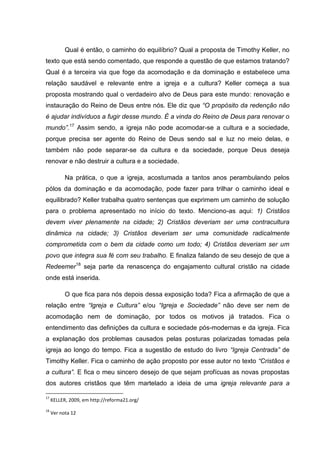 Qual é então, o caminho do equilíbrio? Qual a proposta de Timothy Keller, no
texto que está sendo comentado, que responde a questão de que estamos tratando?
Qual é a terceira via que foge da acomodação e da dominação e estabelece uma
relação saudável e relevante entre a igreja e a cultura? Keller começa a sua
proposta mostrando qual o verdadeiro alvo de Deus para este mundo: renovação e
instauração do Reino de Deus entre nós. Ele diz que “O propósito da redenção não
é ajudar indivíduos a fugir desse mundo. É a vinda do Reino de Deus para renovar o
mundo”.17
Assim sendo, a igreja não pode acomodar-se a cultura e a sociedade,
porque precisa ser agente do Reino de Deus sendo sal e luz no meio delas, e
também não pode separar-se da cultura e da sociedade, porque Deus deseja
renovar e não destruir a cultura e a sociedade.
Na prática, o que a igreja, acostumada a tantos anos perambulando pelos
pólos da dominação e da acomodação, pode fazer para trilhar o caminho ideal e
equilibrado? Keller trabalha quatro sentenças que exprimem um caminho de solução
para o problema apresentado no início do texto. Menciono-as aqui: 1) Cristãos
devem viver plenamente na cidade; 2) Cristãos deveriam ser uma contracultura
dinâmica na cidade; 3) Cristãos deveriam ser uma comunidade radicalmente
comprometida com o bem da cidade como um todo; 4) Cristãos deveriam ser um
povo que integra sua fé com seu trabalho. E finaliza falando de seu desejo de que a
Redeemer18
seja parte da renascença do engajamento cultural cristão na cidade
onde está inserida.
O que fica para nós depois dessa exposição toda? Fica a afirmação de que a
relação entre “Igreja e Cultura” e/ou “Igreja e Sociedade” não deve ser nem de
acomodação nem de dominação, por todos os motivos já tratados. Fica o
entendimento das definições da cultura e sociedade pós-modernas e da igreja. Fica
a explanação dos problemas causados pelas posturas polarizadas tomadas pela
igreja ao longo do tempo. Fica a sugestão de estudo do livro “Igreja Centrada” de
Timothy Keller. Fica o caminho de ação proposto por esse autor no texto “Cristãos e
a cultura”. E fica o meu sincero desejo de que sejam profícuas as novas propostas
dos autores cristãos que têm martelado a ideia de uma igreja relevante para a
17
KELLER, 2009, em http://reforma21.org/
18
Ver nota 12
 