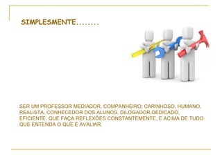 SIMPLESMENTE........




SER UM PROFESSOR MEDIADOR, COMPANHEIRO, CARINHOSO, HUMANO,
REALISTA, CONHECEDOR DOS ALUNOS, DILOGADOR,DEDICADO,
EFICIENTE, QUE FAÇA REFLEXÕES CONSTANTEMENTE, E ACIMA DE TUDO
QUE ENTENDA O QUE É AVALIAR.
 
