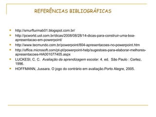REFERÊNCIAS BIBLIOGRÁFICAS


   http://smurfturmab01.blogspot.com.br/
   http://pcworld.uol.com.br/dicas/2008/08/28/14-dicas-para-construir-uma-boa-
    apresentacao-em-powerpoint/
   http://www.tecmundo.com.br/powerpoint/804-apresentacoes-no-powerpoint.htm
   http://office.microsoft.com/pt-pt/powerpoint-help/sugestoes-para-elaborar-melhores-
    apresentacoes-HA001077405.aspx
   LUCKESI, C. C. Avaliação da aprendizagem escolar. 4. ed. São Paulo : Cortez,
    1996.
   HOFFMANN, Jussara. O jogo do contrário em avaliação.Porto Alegre, 2005.
 