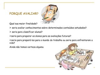 PORQUE AVALIAR?


Qual sua maior finalidade?
 seria avaliar conhecimentos sobre determinados conteúdos estudados?
 seria para classificar alunos?
seria para preparar os alunos para as avaliações futuras?
seria para prepará-los para o mundo do trabalho ou seria para enfrentarem a
vida?
Ainda não temos certeza alguma.
 