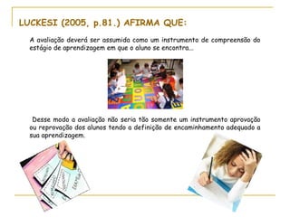 LUCKESI (2005, p.81.) AFIRMA QUE:
  A avaliação deverá ser assumida como um instrumento de compreensão do
  estágio de aprendizagem em que o aluno se encontra...




   Desse modo a avaliação não seria tão somente um instrumento aprovação
  ou reprovação dos alunos tendo a definição de encaminhamento adequado a
  sua aprendizagem.
 