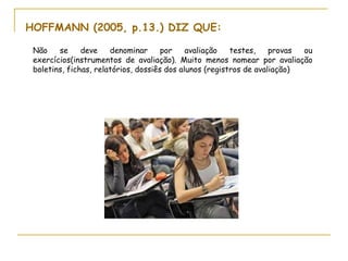 HOFFMANN (2005, p.13.) DIZ QUE:

 Não    se     deve    denominar      por    avaliação   testes,    provas ou
 exercícios(instrumentos de avaliação). Muito menos nomear por avaliação
 boletins, fichas, relatórios, dossiês dos alunos (registros de avaliação)
 