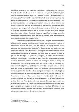 59
59
indivíduos particulares em contextos particulares, e não categorias ou tipos.
Quando se vê a foto de um homem, é apenas a imagem desse homem, com
características específicas, e não da categoria “homem”. A imagem ignora o
universal, pois “é nominalista”, ressalta Debray24
. O texto, em contrapartida, é o
reino da conceituação, da expressão da universalidade através da palavra. Com
a palavra podemos, por exemplo, generalizar, pois é a própria palavra que
institui o arbítrio do conceito. Pode-se falar da bondade, da solidariedade e da
compaixão que atingem toda a humanidade, ou mesmo da violência que assola
a sociedade diariamente. Mesmo que se mostrem imagens associadas a esses
conceitos, estas estariam ligadas a situações específicas como, por exemplo,
determinado homem ajudando outro, mas não ao conceito em si. Seriam apenas
exemplos do conceito definido pelo texto.
Outra observação menciona o fato de que a imagem, diferentemente do
código escrito, alcança imediatamente o objeto que representa, e atinge o
destinatário ao qual se dirige, pois se trata de um código natural e não
depende de “conhecimento adquirido”25
. Concordamos em parte com as
afirmações citadas. Para descrever, a linguagem verbal necessita de longas
explanações incompletas e inexatas. De outro lado, a imagem é direta e
precisa na descrição de pessoas, paisagens, cenários, acontecimentos,
captados num só olhar, à diferença do texto, realizado por etapas e caminhos
indiretos. Entretanto, vamos discordar das afirmações acima: o código da
imagem não é um código natural, mas sim convencional, e vai exigir um
conhecimento adquirido. A partir de uma iniciação a imagem torna-se eficaz
pelo seu poder de transmissão direto. Por exemplo, no frontispício de um
romance, poderemos apontar a área retangular correspondente à ilustração e
afirmar que se trata de determinada imagem. Mas se apontarmos o texto ao seu
lado, nunca poderemos dizer que se trata do romance como um todo, e sim
apenas parte dele. Por sua vez, os teóricos da estética da recepção alegam que
o texto tem sua força justamente nas lacunas deixadas, que devem ser
completadas pelo leitor. A força do texto estaria no trabalho realizado pelo leitor
para completá-lo. Imagem e texto possuem maneiras diferentes de se
apresentarem fortes e eficazes na sua tarefa de transmissão de idéias, pois
atingem o receptor também de maneiras diferentes.
24
DEBRAY, op. cit., p.319.
25
GOMBRICH apud MITCHELL, op. cit., p. 79.
PUC-Rio-CertificaçãoDigitalNº0510310/CA
 