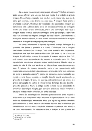 60
60
Diz-se que a imagem mostra apenas pela afirmação26
. De fato, a imagem
pode apenas afirmar, uma vez que tudo que mostra é a verdade da própria
imagem. Desconhece a negação, pois não tem como mostrar algo que não é,
como por exemplo, a não-árvore ou a não-casa. A imagem física ignora o
enunciado negativo27
. O estatuto de veracidade é tão associado à imagem que
comumente esta é utilizada como prova em processos criminais. Se a imagem
mostra uma coisa e o texto afirma outra, cria-se uma contradição, mas o que a
imagem mostra continua a ser uma afirmação, como, por exemplo, a obra “Isto
não é um cachimbo” de Magritte. A imagem diz “isso é assim”. Diferentemente, o
texto pode declarar mentiras, ou levar o leitor a acreditar numa versão e depois
desmenti-la. A imagem é forte porque é pura afirmação.
Por último, encontramos o seguinte argumento: o tempo da imagem é o
presente, ela ignora o passado e o futuro. Constata-se que a imagem
desconhece os marcadores do tempo. Tudo o que apresenta está no presente,
mesmo que este seja uma condição temporária (ver figura 16). Se o modo da
imagem é o afirmativo, o tempo é o presente. A imagem não pode dizer “foi”,
pois mesmo uma representação do passado é mostrada como “é”. Essa
característica permite que a imagem possa, metaforicamente falando, trazer os
mortos de volta à vida, pois ao vê-los em fotos antigas, os contemplamos em
vida. A gênese da imagem demonstra como o seu aparecimento está
relacionado com uma tentativa de processar o enigma da morte, com a intenção
de tornar o passado presente28
. Mesmo se pensarmos numa ilustração que
remeta a uma época passada, a situação descrita estará acontecendo no
presente da imagem. O texto, por sua vez, está condicionado ao tempo, e a
própria conjugação dos verbos é o maior indício do tempo da ação descrita –
presente, passado e futuro. O código escrito é eficaz na sua capacidade de
articulação dos tempos da ação, pois consegue através da palavra remontar a
situações no três estados temporais, de forma articulada.
Através da explanação das diferentes potencialidades entre imagem e
texto vemos que o importante não é encontrar a superioridade de um ou outro
modo de representação. Observa-se ainda que alguns argumentos utilizados
para demonstrar o ponto fraco de um desses recursos são os mesmos que
demonstram a força do outro, a depender sobretudo do ponto de vista teórico e
de como são utilizados. Em algumas facetas, a imagem é mais potente; em
26
WOLFF, op. cit., p. 68.
27
DEBRAY, op. cit., p. 319.
28
Idem, p. 29.
PUC-Rio-CertificaçãoDigitalNº0510310/CA
 