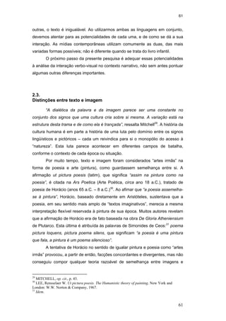61
61
outras, o texto é inigualável. Ao utilizarmos ambas as linguagens em conjunto,
devemos atentar para as potencialidades de cada uma, e de como se dá a sua
interação. As mídias contemporâneas utilizam comumente as duas, das mais
variadas formas possíveis; não é diferente quando se trata do livro infantil.
O próximo passo da presente pesquisa é adequar essas potencialidades
à análise da interação verbo-visual no contexto narrativo, não sem antes pontuar
algumas outras diferenças importantes.
2.3.
Distinções entre texto e imagem
“A dialética da palavra e da imagem parece ser uma constante no
conjunto dos signos que uma cultura cria sobre si mesma. A variação está na
estrutura desta trama e de como ela é trançada”, ressalta Mitchell29
. A história da
cultura humana é em parte a história de uma luta pelo domínio entre os signos
lingüísticos e pictóricos – cada um reivindica para si o monopólio do acesso à
“natureza”. Esta luta parece acontecer em diferentes campos de batalha,
conforme o contexto de cada época ou situação.
Por muito tempo, texto e imagem foram considerados “artes irmãs” na
forma de poesia e arte (pintura), como guardassem semelhança entre si. A
afirmação ut pictura poesis (latim), que significa “assim na pintura como na
poesia”, é citada na Ars Poetica (Arte Poética, circa ano 18 a.C.), tratado de
poesia de Horácio (anos 65 a.C. – 8 a.C.)30
. Ao afimar que “a poesia assemelha-
se à pintura”, Horácio, baseado diretamente em Aristóteles, sustentava que a
poesia, em seu sentido mais amplo de “textos imaginativos”, merecia a mesma
interpretação flexível reservada à pintura de sua época. Muitos autores revelam
que a afirmação de Horácio era de fato baseada na obra De Gloria Atheniensium
de Plutarco. Esta última é atribuída às palavras de Simonides de Ceos:31
poema
pictura loquens, pictura poema silens, que significam “a poesia é uma pintura
que fala, a pintura é um poema silencioso”.
A tentativa de Horácio no sentido de igualar pintura e poesia como “artes
irmãs” provocou, a partir de então, facções concordantes e divergentes, mas não
conseguiu compor qualquer teoria razoável de semelhança entre imagens e
29
MITCHELL, op. cit., p. 43.
30
LEE, Rensselaer W. Ut pictura poesis. The Humanistic theory of painting. New York and
London: W.W. Norton & Company, 1967.
31
Idem.
PUC-Rio-CertificaçãoDigitalNº0510310/CA
 