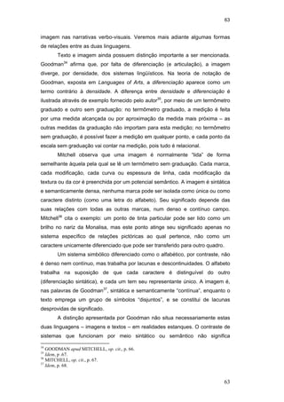 63
63
imagem nas narrativas verbo-visuais. Veremos mais adiante algumas formas
de relações entre as duas linguagens.
Texto e imagem ainda possuem distinção importante a ser mencionada.
Goodman34
afirma que, por falta de diferenciação (e articulação), a imagem
diverge, por densidade, dos sistemas lingüísticos. Na teoria de notação de
Goodman, exposta em Languages of Arts, a diferenciação aparece como um
termo contrário à densidade. A diferença entre densidade e diferenciação é
ilustrada através de exemplo fornecido pelo autor35
, por meio de um termômetro
graduado e outro sem graduação: no termômetro graduado, a medição é feita
por uma medida alcançada ou por aproximação da medida mais próxima – as
outras medidas da graduação não importam para esta medição; no termômetro
sem graduação, é possível fazer a medição em qualquer ponto, e cada ponto da
escala sem graduação vai contar na medição, pois tudo é relacional.
Mitchell observa que uma imagem é normalmente “lida” de forma
semelhante àquela pela qual se lê um termômetro sem graduação. Cada marca,
cada modificação, cada curva ou espessura de linha, cada modificação da
textura ou da cor é preenchida por um potencial semântico. A imagem é sintática
e semanticamente densa, nenhuma marca pode ser isolada como única ou como
caractere distinto (como uma letra do alfabeto). Seu significado depende das
suas relações com todas as outras marcas, num denso e contínuo campo.
Mitchell36
cita o exemplo: um ponto de tinta particular pode ser lido como um
brilho no nariz da Monalisa, mas este ponto atinge seu significado apenas no
sistema específico de relações pictóricas ao qual pertence, não como um
caractere unicamente diferenciado que pode ser transferido para outro quadro.
Um sistema simbólico diferenciado como o alfabético, por contraste, não
é denso nem contínuo, mas trabalha por lacunas e descontinuidades. O alfabeto
trabalha na suposição de que cada caractere é distinguível do outro
(diferenciação sintática), e cada um tem seu representante único. A imagem é,
nas palavras de Goodman37
, sintática e semanticamente “contínua”, enquanto o
texto emprega um grupo de símbolos “disjuntos”, e se constitui de lacunas
desprovidas de significado.
A distinção apresentada por Goodman não situa necessariamente estas
duas linguagens – imagens e textos – em realidades estanques. O contraste de
sistemas que funcionam por meio sintático ou semântico não significa
34
GOODMAN apud MITCHELL, op. cit., p. 66.
35
Idem, p .67.
36
MITCHELL, op. cit., p. 67.
37
Idem, p. 68.
PUC-Rio-CertificaçãoDigitalNº0510310/CA
 