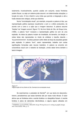 64
64
isolamento; invariavelmente, quando usadas em conjunto, essas fronteiras
podem flutuar, ou seja um sistema pode assumir, em determinadas situações, a
função do outro. O livro infantil é uma mídia que permite a integração e até a
fusão desses dois códigos, ainda que distintos.
Numa “onomatopéia visual”, por exemplo, enquanto a palavra é lida, sua
representação gráfica expressa visualmente o som e o efeito produzidos, de
acordo com a cena e a ação que a imagem descreve. A palavra assume
“feições” de “imagem sonora” (figura 17). No livro Noite de Cão, de Graça Lima,
(1996), a palavra “bum” incorpora a representação gráfica do som de uma
explosão. As letras da palavra mudam de tonalidade, de tamanho, de direção, e
várias letras são reproduzidas no intuito de enfatizar o barulho descrito –
“buuummmmmmmm”. As letras parecem sofrer efeito da força de propulsão gerada
pela explosão. A palavra “bum”, assim representada, trabalha com outras
significações fornecidas pelo recurso ilustrativo. A palavra se encontra em
consonância visual com o restante da ilustração, unindo desta forma também o
texto à imagem.
Se examinarmos o postulado de Derrida38
, em sua teoria do desconstru-
tivismo, perceberemos que essas barreiras são por vezes muito tênues. O autor
afirma que as fronteiras entre a escrita fonética e a ideográfica flutuam. A escrita
fonética é plena de elementos não-fonéticos, e alguns signos utilizados em
38
DERRIDA apud LUPTON e MILLER. Design Writing Research: writing on graphic design.
New York: Kiosk, 1996, p. 13.
Figura 17
Página dupla do livro Noite de Cão. Exemplo de onomatopéia visual.
PUC-Rio-CertificaçãoDigitalNº0510310/CA
 
