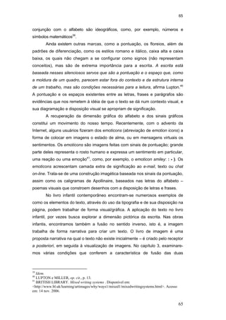 65
65
conjunção com o alfabeto são ideográficos, como, por exemplo, números e
símbolos matemáticos39
.
Ainda existem outras marcas, como a pontuação, os floreios, além de
padrões de diferenciação, como os estilos romano e itálico, caixa alta e caixa
baixa, os quais não chegam a se configurar como signos (não representam
conceitos), mas são de extrema importância para a escrita. A escrita está
baseada nesses silenciosos servos que são a pontuação e o espaço que, como
a moldura de um quadro, parecem estar fora do contexto e da estrutura interna
de um trabalho, mas são condições necessárias para a leitura, afirma Lupton.40
A pontuação e os espaços existentes entre as letras, frases e parágrafos são
evidências que nos remetem à idéia de que o texto se dá num contexto visual, e
sua diagramação e disposição visual se apropriam de significação.
A recuperação da dimensão gráfica do alfabeto e dos sinais gráficos
constitui um movimento do nosso tempo. Recentemente, com o advento da
Internet, alguns usuários fizeram dos emoticons (abreviação de emotion icons) a
forma de colocar em imagens o estado de alma, ou em mensagens virtuais os
sentimentos. Os emoticons são imagens feitas com sinais de pontuação; grande
parte deles representa o rosto humano e expressa um sentimento em particular,
uma reação ou uma emoção41
, como, por exemplo, o emoticon smiley: : - ). Os
emoticons acrescentam camada extra de significação ao e-mail, texto ou chat
on-line. Trata-se de uma construção imagética baseada nos sinais da pontuação,
assim como os caligramas de Apollinaire, baseados nas letras do alfabeto –
poemas visuais que constroem desenhos com a disposição de letras e frases.
No livro infantil contemporâneo encontram-se numerosos exemplos de
como os elementos do texto, através do uso da tipografia e de sua disposição na
página, podem trabalhar de forma visual/gráfica. A aplicação do texto no livro
infantil, por vezes busca explorar a dimensão pictórica da escrita. Nas obras
infantis, encontramos também a fusão no sentido inverso, isto é, a imagem
trabalha de forma narrativa para criar um texto. O livro de imagem é uma
proposta narrativa na qual o texto não existe inicialmente – é criado pelo receptor
a posteriori, em seguida à visualização de imagens. No capítulo 3, examinare-
mos várias condições que conferem a característica de fusão das duas
39
Idem.
40
LUPTON e MILLER, op. cit., p. 13.
41
BRITISH LIBRARY. Mixed writing systems . Disponível em:
<http://www.bl.uk/learning/artimages/why/ways1/mixed1/mixedwritingsystems.html>. Acesso
em: 14 nov. 2006.
PUC-Rio-CertificaçãoDigitalNº0510310/CA
 