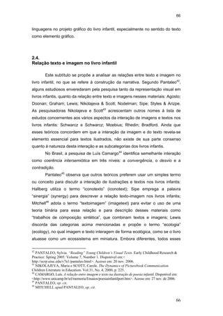 66
66
linguagens no projeto gráfico do livro infantil, especialmente no sentido do texto
como elemento gráfico.
2.4.
Relação texto e imagem no livro infantil
Este subtítulo se propõe a analisar as relações entre texto e imagem no
livro infantil, no que se refere à construção da narrativa. Segundo Pantaleo42
,
alguns estudiosos enveredaram pela pesquisa tanto da representação visual em
livros infantis, quanto da relação entre texto e imagens nesses materiais: Agosto;
Doonan; Graham; Lewis; Nikolajeva & Scott; Nodelman; Sipe; Styles & Arizpe.
As pesquisadoras Nikolajeva e Scott43
acrescentam outros nomes à lista de
estudos concernentes aos vários aspectos da interação de imagens e textos nos
livros infantis: Schwarcz e Schwarcz; Moebius; Rhedin; Bradford. Ainda que
esses teóricos concordem em que a interação da imagem e do texto revela-se
elemento essencial para textos ilustrados, não existe de sua parte consenso
quanto à natureza desta interação e as subcategorias dos livros infantis.
No Brasil, a pesquisa de Luís Camargo44
identifica semelhante interação
como coerência intersemiótica em três níveis: a convergência, o desvio e a
contradição.
Pantaleo45
observa que outros teóricos preferem usar um simples termo
ou conceito para discutir a interação de ilustrações e textos nos livros infantis:
Hallberg utiliza o termo “iconotexto” (iconotext); Sipe emprega a palavra
“sinergia” (synergy) para descrever a relação texto-imagem nos livros infantis;
Mitchell46
adota o termo “textoimagem” (imagetext) para evitar o uso de uma
teoria binária para essa relação e para descrição desses materiais como
“trabalhos de composição sintética”, que combinam textos e imagens; Lewis
discorda das categorias acima mencionadas e propõe o termo “ecologia”
(ecology), no qual imagem e texto interagem de forma ecológica, como se o livro
atuasse como um ecossistema em miniatura. Embora diferentes, todos esses
42
PANTALEO, Sylvia. “Reading” Young Children’s Visual Texts. Early Childhood Research &
Practice: Spring 2005: Volume 7, Number 1. Disponível em:<
http://ecrp.uiuc.edu/v7n1/pantaleo.html>. Acesso em: 20 nov. 2006.
43
NIKOLAJEVA, Maria e SCOTT, Carole. The Dynamics of Picturebook Communication.
Children Literature in Education. Vol.31, No. 4, 2000, p. 225.
44
CAMARGO, Luís. A relação entre imagem e texto na ilustração de poesia infantil. Disponível em:
<http://www.unicamp.br/iel/memoria/Ensaios/poesiainfantilport.htm>. Acesso em: 27 nov. de 2006.
45
PANTALEO, op. cit.
46
MITCHELL apud PANTALEO, op. cit.
PUC-Rio-CertificaçãoDigitalNº0510310/CA
 