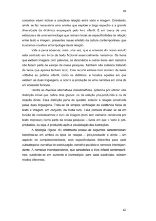 67
67
conceitos visam indicar a complexa relação entre texto e imagem. Entretanto,
ainda se faz necessária uma análise que explore o largo espectro e a grande
diversidade da dinâmica empregada pelo livro infantil. É em busca de uma
estrutura e de uma terminologia que reúnam todas as especificidades da relação
entre texto e imagem, presentes nesse artefato da cultura contemporânea, que
buscamos construir uma tipologia desta relação.
Vale a pena observar, mais uma vez, que o universo do nosso estudo
está centrado em livros de texto ficcional essencialmente narrativos. Os livros
que exibem imagens com palavras, os dicionários e outros livros sem narrativa
não fazem parte do escopo da nossa pesquisa. Também não estamos tratando
de livros que apenas tenham texto. Este recorte elimina bom número de livros
voltados ao público infantil, como os didáticos, e focaliza aqueles em que
existem as duas linguagens, e ocorre a produção de uma narrativa em cima de
um conteúdo ficcional.
Dentre as diversas alternativas classificatórias, optamos por utilizar uma
distinção inicial que define dois grupos: os de relação pós-produzida e os de
relação direta. Essa distinção parte de questão anterior à relação construída
pelas duas linguagens. Trata-se da simples verificação da existência física de
texto e imagem, em conjunto, na mídia livro. Essa primeira divisão se dá em
função de considerarmos o livro de imagem (livro sem narrativa construída por
texto impresso) como parte da nossa pesquisa – livros em que o texto é pós-
produzido, ou seja, é produzido após a visualização das ilustrações.
A tipologia (figura 18) construída possui as seguintes características:
Identifica-se em ambos os tipos de relação – pós-produzida e direta – um
aspecto de complementaridade, com especificidades diferentes para cada
subcategoria: narrativa de estruturação, narrativa paralela e narrativa interdepen-
dente. A narrativa interdependente, que caracteriza o livro infantil contemporâ-
neo, subdivide-se em aumento e contradição; para cada subdivisão, existem
modos diferentes.
PUC-Rio-CertificaçãoDigitalNº0510310/CA
 