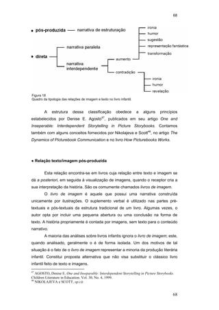 68
68
A estrutura dessa classificação obedece a alguns princípios
estabelecidos por Denise E. Agosto47
, publicados em seu artigo One and
Inseperable: Interdependent Storytelling in Picture Storybooks. Contamos
também com alguns conceitos fornecidos por Nikolajeva e Scott48
, no artigo The
Dynamics of Picturebook Communication e no livro How Picturebooks Works.
● Relação texto/imagem pós-produzida
Esta relação encontra-se em livros cuja relação entre texto e imagem se
dá a posteriori, em seguida à visualização de imagens, quando o receptor cria a
sua interpretação da história. São os comumente chamados livros de imagem.
O livro de imagem é aquele que possui uma narrativa construída
unicamente por ilustrações. O suplemento verbal é utilizado nas partes pré-
textuais e pós-textuais da estrutura tradicional de um livro. Algumas vezes, o
autor opta por incluir uma pequena abertura ou uma conclusão na forma de
texto. A história propriamente é contada por imagens, sem texto para o conteúdo
narrativo.
A maioria das análises sobre livros infantis ignora o livro de imagem; este,
quando analisado, geralmente o é de forma isolada. Um dos motivos de tal
situação é o fato de o livro de imagem representar a minoria da produção literária
infantil. Constitui proposta alternativa que não visa substituir o clássico livro
infantil feito de texto e imagens.
47
AGOSTO, Denise E. One and Inseparable: Interdependent Storytelling in Picture Storybooks.
Children Literature in Education. Vol. 30, No. 4, 1999.
48
NIKOLAJEVA e SCOTT, op.cit.
Figura 18
Quadro da tipologia das relações de imagem e texto no livro infantil.
PUC-Rio-CertificaçãoDigitalNº0510310/CA
 