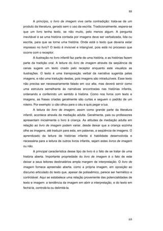 69
69
A princípio, o livro de imagem vive certa contradição: trata-se de um
produto da literatura, gerado sem o uso da escrita. Tradicionalmente, espera-se
que um livro tenha texto, se não muito, pelo menos algum. A pergunta
inevitável é se uma história contada por imagens deve ser verbalizada, lida ou
escrita, para que se torne uma história. Onde está o texto que deveria estar
impresso no livro? O texto é invisível e intangível, pois está no processo que
ocorre com o receptor.
A ilustração no livro infantil faz parte de uma história, e as histórias fazem
parte da tradição oral. A leitura do livro de imagem através da seqüência de
cenas sugere um texto criado pelo receptor enquanto este visualiza as
ilustrações. O texto é uma transposição verbal da narrativa sugerida pelas
imagens, e não uma tradução destas, pois imagens são intraduzíveis. Esse texto
não precisa ser necessariamente falado em voz alta, mas deverá servir como
uma estrutura semelhante às narrativas encontradas nas histórias infantis,
ordenando e conferindo um sentido à história. Como nos livros com texto e
imagens, as frases criadas geralmente são curtas e seguem o padrão de um
roteiro. Por exemplo: o cão olhou para o céu e quis pegar a lua.
A leitura do livro de imagem, assim como grande parte da literatura
infantil, acontece através da mediação adulta. Geralmente, pais ou professores
apresentam inicialmente o livro à criança. As atitudes de mediação adulta em
relação ao livro de imagem podem variar, desde deixar que a criança sozinha
olhe as imagens, até traduzir para esta, em palavras, a seqüência de imagens. O
aprendizado da leitura de histórias infantis é habilidade desenvolvida e
necessária para a leitura de outros livros infantis, sejam estes livros de imagem
ou não.
A principal característica desse tipo de livro é o fato de se tratar de uma
história aberta. Importante propriedade do livro de imagem é o fato de este
deixar a seus leitores destinatários ampla margem de interpretação. O livro de
imagem fornece apreensão aberta, como a própria imagem, em oposição ao
discurso articulado do texto que, apesar de polissêmico, parece ser hermético e
controlável. Aqui se estabelece uma relação proveniente das potencialidades de
texto e imagem: a tendência da imagem em abrir a interpretação, e do texto em
fechá-la, controlá-la ou delimitá-la.
PUC-Rio-CertificaçãoDigitalNº0510310/CA
 