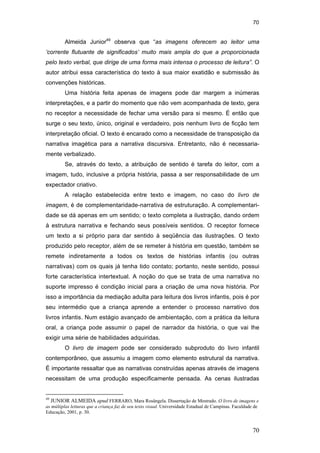 70
70
Almeida Junior49
observa que “as imagens oferecem ao leitor uma
‘corrente flutuante de significados’ muito mais ampla do que a proporcionada
pelo texto verbal, que dirige de uma forma mais intensa o processo de leitura”. O
autor atribui essa característica do texto à sua maior exatidão e submissão às
convenções históricas.
Uma história feita apenas de imagens pode dar margem a inúmeras
interpretações, e a partir do momento que não vem acompanhada de texto, gera
no receptor a necessidade de fechar uma versão para si mesmo. É então que
surge o seu texto, único, original e verdadeiro, pois nenhum livro de ficção tem
interpretação oficial. O texto é encarado como a necessidade de transposição da
narrativa imagética para a narrativa discursiva. Entretanto, não é necessaria-
mente verbalizado.
Se, através do texto, a atribuição de sentido é tarefa do leitor, com a
imagem, tudo, inclusive a própria história, passa a ser responsabilidade de um
expectador criativo.
A relação estabelecida entre texto e imagem, no caso do livro de
imagem, é de complementaridade-narrativa de estruturação. A complementari-
dade se dá apenas em um sentido; o texto completa a ilustração, dando ordem
à estrutura narrativa e fechando seus possíveis sentidos. O receptor fornece
um texto a si próprio para dar sentido à seqüência das ilustrações. O texto
produzido pelo receptor, além de se remeter à história em questão, também se
remete indiretamente a todos os textos de histórias infantis (ou outras
narrativas) com os quais já tenha tido contato; portanto, neste sentido, possui
forte característica intertextual. A noção do que se trata de uma narrativa no
suporte impresso é condição inicial para a criação de uma nova história. Por
isso a importância da mediação adulta para leitura dos livros infantis, pois é por
seu intermédio que a criança aprende a entender o processo narrativo dos
livros infantis. Num estágio avançado de ambientação, com a prática da leitura
oral, a criança pode assumir o papel de narrador da história, o que vai lhe
exigir uma série de habilidades adquiridas.
O livro de imagem pode ser considerado subproduto do livro infantil
contemporâneo, que assumiu a imagem como elemento estrutural da narrativa.
É importante ressaltar que as narrativas construídas apenas através de imagens
necessitam de uma produção especificamente pensada. As cenas ilustradas
49
JUNIOR ALMEIDA apud FERRARO, Mara Rosângela. Dissertação de Mestrado. O livro de imagens e
as múltiplas leituras que a criança faz de seu texto visual. Universidade Estadual de Campinas. Faculdade de
Educação, 2001, p. 30.
PUC-Rio-CertificaçãoDigitalNº0510310/CA
 