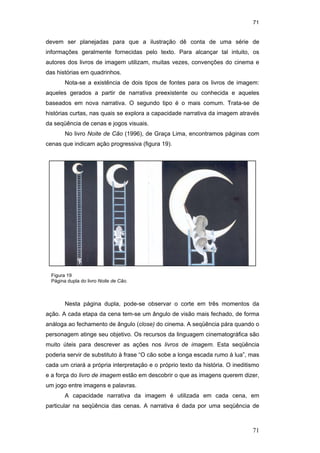 71
71
devem ser planejadas para que a ilustração dê conta de uma série de
informações geralmente fornecidas pelo texto. Para alcançar tal intuito, os
autores dos livros de imagem utilizam, muitas vezes, convenções do cinema e
das histórias em quadrinhos.
Nota-se a existência de dois tipos de fontes para os livros de imagem:
aqueles gerados a partir de narrativa preexistente ou conhecida e aqueles
baseados em nova narrativa. O segundo tipo é o mais comum. Trata-se de
histórias curtas, nas quais se explora a capacidade narrativa da imagem através
da seqüência de cenas e jogos visuais.
No livro Noite de Cão (1996), de Graça Lima, encontramos páginas com
cenas que indicam ação progressiva (figura 19).
Nesta página dupla, pode-se observar o corte em três momentos da
ação. A cada etapa da cena tem-se um ângulo de visão mais fechado, de forma
análoga ao fechamento de ângulo (close) do cinema. A seqüência pára quando o
personagem atinge seu objetivo. Os recursos da linguagem cinematográfica são
muito úteis para descrever as ações nos livros de imagem. Esta seqüência
poderia servir de substituto à frase “O cão sobe a longa escada rumo à lua”, mas
cada um criará a própria interpretação e o próprio texto da história. O ineditismo
e a força do livro de imagem estão em descobrir o que as imagens querem dizer,
um jogo entre imagens e palavras.
A capacidade narrativa da imagem é utilizada em cada cena, em
particular na seqüência das cenas. A narrativa é dada por uma seqüência de
Figura 19
Página dupla do livro Noite de Cão.
PUC-Rio-CertificaçãoDigitalNº0510310/CA
 