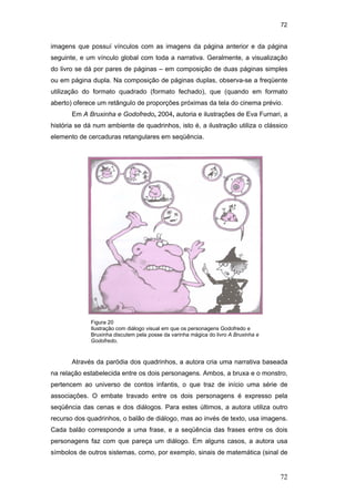 72
72
imagens que possuí vínculos com as imagens da página anterior e da página
seguinte, e um vínculo global com toda a narrativa. Geralmente, a visualização
do livro se dá por pares de páginas – em composição de duas páginas simples
ou em página dupla. Na composição de páginas duplas, observa-se a freqüente
utilização do formato quadrado (formato fechado), que (quando em formato
aberto) oferece um retângulo de proporções próximas da tela do cinema prévio.
Em A Bruxinha e Godofredo, 2004, autoria e ilustrações de Eva Furnari, a
história se dá num ambiente de quadrinhos, isto é, a ilustração utiliza o clássico
elemento de cercaduras retangulares em seqüência.
Através da paródia dos quadrinhos, a autora cria uma narrativa baseada
na relação estabelecida entre os dois personagens. Ambos, a bruxa e o monstro,
pertencem ao universo de contos infantis, o que traz de início uma série de
associações. O embate travado entre os dois personagens é expresso pela
seqüência das cenas e dos diálogos. Para estes últimos, a autora utiliza outro
recurso dos quadrinhos, o balão de diálogo, mas ao invés de texto, usa imagens.
Cada balão corresponde a uma frase, e a seqüência das frases entre os dois
personagens faz com que pareça um diálogo. Em alguns casos, a autora usa
símbolos de outros sistemas, como, por exemplo, sinais de matemática (sinal de
Figura 20
Ilustração com diálogo visual em que os personagens Godofredo e
Bruxinha discutem pela posse da varinha mágica do livro A Bruxinha e
Godofredo.
PUC-Rio-CertificaçãoDigitalNº0510310/CA
 