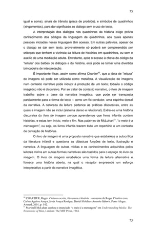 73
73
igual e soma), sinais de trânsito (placa de proibido), e símbolos de quadrinhos
(xingamentos), para dar significado ao diálogo sem o uso de texto.
A interpretação dos diálogos nos quadrinhos da história exige prévio
conhecimento dos códigos da linguagem de quadrinhos, aos quais apenas
pessoas iniciadas nessa linguagem têm acesso. Em outras palavras, apesar de
o diálogo se dar sem texto, provavelmente só poderá ser compreendido por
crianças que tenham a vivência da leitura de histórias em quadrinhos, ou com o
auxílio de uma mediação adulta. Entretanto, após o acesso à chave do código da
“leitura” dos balões de diálogos e da história, esta pode se tornar uma divertida
brincadeira de interpretação.
É importante frisar, assim como afirma Chartier50
, que a idéia de “leitura”
de imagens só pode ser utilizada como metáfora. A visualização de imagens
num contexto narrativo pode induzir à produção de um texto; todavia o código
imagético não é discursivo. Por se tratar de contexto narrativo, o livro de imagem
trabalha sobre a base da narrativa imagética, que pode ser transposta
parcialmente para a forma de texto – como um fio condutor, uma espinha dorsal
da narrativa. A natureza da leitura pertence às práticas discursivas, entre as
quais a imagem não se inclui (sistema denso e relacional). Extrai-se uma história
discursiva do livro de imagem porque aprendemos que livros infantis contam
histórias, e estas tem início, meio e fim. Nas palavras de McLuhan51
, “o meio é a
mensagem”, ou seja, os livros infantis trazem todo um repertório e um contexto
de contação de histórias.
O livro de imagem é uma proposta narrativa que estabelece a autocrítica
da literatura infantil e questiona as clássicas funções de texto, ilustração e
narrativa. A linguagem de outras mídias e os conhecimentos adquiridos pelos
leitores mirins em outras formas narrativas são trazidos para o espaço do livro de
imagem. O livro de imagem estabelece uma forma de leitura alternativa e
fornece uma história aberta, na qual o receptor empreende um esforço
interpretativo a partir da narrativa imagética.
50
CHARTIER, Roger. Cultura escrita, literatura e história: conversas de Roger Chartier com
Carlos Aguirre Anaya, Jesús Anaya Rosique, Daniel Goldin e Antonio Saborit. Porto Alegre:
Artmed, 2001, p. 142.
51
Marshall McLuhan cunhou o enunciado “o meio é a mensagem” em Understanding Media: The
Extensions of Man, London: The MIT Press, 1964.
PUC-Rio-CertificaçãoDigitalNº0510310/CA
 