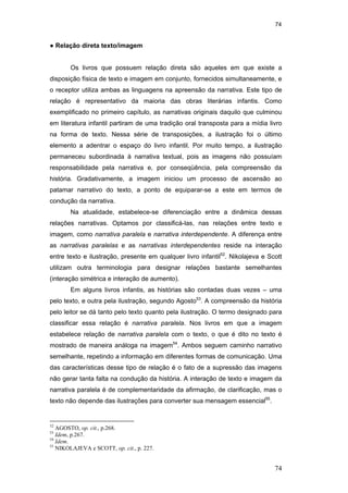 74
74
● Relação direta texto/imagem
Os livros que possuem relação direta são aqueles em que existe a
disposição física de texto e imagem em conjunto, fornecidos simultaneamente, e
o receptor utiliza ambas as linguagens na apreensão da narrativa. Este tipo de
relação é representativo da maioria das obras literárias infantis. Como
exemplificado no primeiro capítulo, as narrativas originais daquilo que culminou
em literatura infantil partiram de uma tradição oral transposta para a mídia livro
na forma de texto. Nessa série de transposições, a ilustração foi o último
elemento a adentrar o espaço do livro infantil. Por muito tempo, a ilustração
permaneceu subordinada à narrativa textual, pois as imagens não possuíam
responsabilidade pela narrativa e, por conseqüência, pela compreensão da
história. Gradativamente, a imagem iniciou um processo de ascensão ao
patamar narrativo do texto, a ponto de equiparar-se a este em termos de
condução da narrativa.
Na atualidade, estabelece-se diferenciação entre a dinâmica dessas
relações narrativas. Optamos por classificá-las, nas relações entre texto e
imagem, como narrativa paralela e narrativa interdependente. A diferença entre
as narrativas paralelas e as narrativas interdependentes reside na interação
entre texto e ilustração, presente em qualquer livro infantil52
. Nikolajeva e Scott
utilizam outra terminologia para designar relações bastante semelhantes
(interação simétrica e interação de aumento).
Em alguns livros infantis, as histórias são contadas duas vezes – uma
pelo texto, e outra pela ilustração, segundo Agosto53
. A compreensão da história
pelo leitor se dá tanto pelo texto quanto pela ilustração. O termo designado para
classificar essa relação é narrativa paralela. Nos livros em que a imagem
estabelece relação de narrativa paralela com o texto, o que é dito no texto é
mostrado de maneira análoga na imagem54
. Ambos seguem caminho narrativo
semelhante, repetindo a informação em diferentes formas de comunicação. Uma
das características desse tipo de relação é o fato de a supressão das imagens
não gerar tanta falta na condução da história. A interação de texto e imagem da
narrativa paralela é de complementaridade da afirmação, de clarificação, mas o
texto não depende das ilustrações para converter sua mensagem essencial55
.
52
AGOSTO, op. cit., p.268.
53
Idem, p.267.
54
Idem.
55
NIKOLAJEVA e SCOTT, op. cit., p. 227.
PUC-Rio-CertificaçãoDigitalNº0510310/CA
 