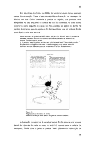 75
75
Figura 21
Página do livro Memórias de Emília.
Exemplo da relação entre texto e imagem de narrativa paralela.
Em Memórias de Emília, (ed.1994), de Monteiro Lobato, temos exemplo
desse tipo de relação. Vê-se o texto reproduzido na ilustração, na passagem da
história em que Emília prenuncia a partida do anjinho, que passava uma
temporada no sítio enquanto se curava da sua asa quebrada. O texto abaixo
descreve a cena seguinte à negação de Tia Anastácia ao pedido de Emília no
sentido de cortar as asas do anjinho, a fim de impedi-lo de voar e ir embora. Emília
corre à procura de uma tesoura:
Disse e correu ao quarto de Dona Benta em procura de uma tesoura. Estava a
remexer na cesta de costura, quando um imenso berreiro se levantou no
pomar. Emília correu à janela.
– “O anjinho voou! – gritava a criançada – Vai voando alto! Vai sumindo no céu...”
Emília ainda pode vê-lo nos ares. Lá se ia que nem uma garça, subindo,
subindo sempre. Já era um ponto no espaço. Por fim, desapareceu...
A ilustração corresponde à narrativa textual: Emília segura uma tesoura
(sinal de intenção de cortar as asas do anjinho); quando ouve a gritaria da
criançada, Emília corre à janela e parece “frear” (demonstra interrupção da
PUC-Rio-CertificaçãoDigitalNº0510310/CA
 