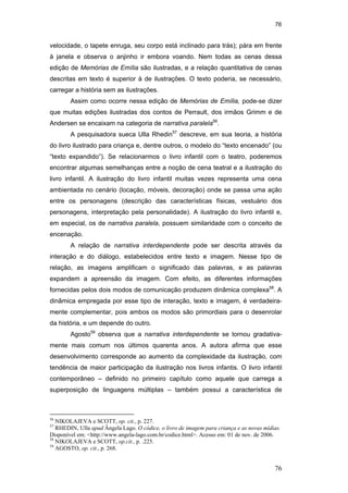 76
76
velocidade, o tapete enruga, seu corpo está inclinado para trás); pára em frente
à janela e observa o anjinho ir embora voando. Nem todas as cenas dessa
edição de Memórias de Emília são ilustradas, e a relação quantitativa de cenas
descritas em texto é superior à de ilustrações. O texto poderia, se necessário,
carregar a história sem as ilustrações.
Assim como ocorre nessa edição de Memórias de Emília, pode-se dizer
que muitas edições ilustradas dos contos de Perrault, dos irmãos Grimm e de
Andersen se encaixam na categoria de narrativa paralela56
.
A pesquisadora sueca Ulla Rhedin57
descreve, em sua teoria, a história
do livro ilustrado para criança e, dentre outros, o modelo do “texto encenado” (ou
“texto expandido”). Se relacionarmos o livro infantil com o teatro, poderemos
encontrar algumas semelhanças entre a noção de cena teatral e a ilustração do
livro infantil. A ilustração do livro infantil muitas vezes representa uma cena
ambientada no cenário (locação, móveis, decoração) onde se passa uma ação
entre os personagens (descrição das características físicas, vestuário dos
personagens, interpretação pela personalidade). A ilustração do livro infantil e,
em especial, os de narrativa paralela, possuem similaridade com o conceito de
encenação.
A relação de narrativa interdependente pode ser descrita através da
interação e do diálogo, estabelecidos entre texto e imagem. Nesse tipo de
relação, as imagens amplificam o significado das palavras, e as palavras
expandem a apreensão da imagem. Com efeito, as diferentes informações
fornecidas pelos dois modos de comunicação produzem dinâmica complexa58
. A
dinâmica empregada por esse tipo de interação, texto e imagem, é verdadeira-
mente complementar, pois ambos os modos são primordiais para o desenrolar
da história, e um depende do outro.
Agosto59
observa que a narrativa interdependente se tornou gradativa-
mente mais comum nos últimos quarenta anos. A autora afirma que esse
desenvolvimento corresponde ao aumento da complexidade da ilustração, com
tendência de maior participação da ilustração nos livros infantis. O livro infantil
contemporâneo – definido no primeiro capítulo como aquele que carrega a
superposição de linguagens múltiplas – também possui a característica de
56
NIKOLAJEVA e SCOTT, op. cit., p. 227.
57
RHEDIN, Ulla apud Ângela Lago. O códice, o livro de imagem para criança e as novas mídias.
Disponível em: <http://www.angela-lago.com.br/codice.html>. Acesso em: 01 de nov. de 2006.
58
NIKOLAJEVA e SCOTT, op.cit., p. .225.
59
AGOSTO, op. cit., p. 268.
PUC-Rio-CertificaçãoDigitalNº0510310/CA
 