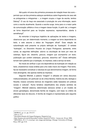 50
50
Até quatro mil anos dos primeiros processos de notação linear dos sons –
período que vai dos primeiros esboços semânticos sobre fragmentos de osso até
os pictogramas e mitogramas –, a imagem ocupou o lugar da escrita, lembra
Debray4
. O uso do traço era associado à produção de uma informação, assim
como a escrita atualmente. Quando a escrita surge, toma para si a maior parte
da comunicação utilitária e livra a imagem dessa função. A partir daí, a imagem
se torna disponível para as funções expressiva, representativa, aberta à
semelhança5
.
Ao remontar à longínqua trajetória de aplicações de textos e imagens,
observa-se que, em determinado momento, a imagem se torna dependente do
texto, e este assume o status de “linguagem oficial”. Essa relação de
subordinação está presente na própria definição de “ilustração”. O verbete
“ilustração”, no Dicionário Houaiss da Língua Portuguesa, apresenta, entre
outras, as seguintes definições: adorno ou elucidação de texto por meio de
estampa, figura etc; desenho, gravura, imagem que acompanha um texto;
publicação que contém estampas, gravuras, desenhos etc6
. Essas definições
tornam bem patente que a ilustração, no impresso, está a serviço do texto.
No intuito de verificar o que cria dependência da ilustração em relação ao
texto, ampliaremos nossa análise para uma visão macro da imagem. Para tanto,
faz-se necessário conceituar a natureza do que denominamos imagem, de forma
mais abrangente, não apenas restrita ao impresso.
Segundo Mitchell, a palavra “imagem” é utilizada em vários discursos
institucionalizados, em particular os de crítica literária, história da arte, teologia e
filosofia; nossos conceitos teóricos de imaginário estão baseados em práticas
sociais e culturais7
. Numa tentativa classificatória dos amplos sentidos da
“imagem”, Mitchell elaborou determinada estrutura similar a um modelo de
árvore genealógica, denominada família de imagens, com base no critério de
diferentes tipos de discurso. A família de imagens é representada pelo seguinte
gráfico:
4
DEBRAY, op. cit., pp. 216-217.
5
Idem, p. 217.
6
Dicionário Houaiss da Língua Portuguesa. Disponível em:
<http://houaiss.uol.com.br/busca.jhtm?verbete=ilustra%E7%E3o>. Acesso em: 20 out. 2006.
7
MITCHELL, W. J. T..Iconology: text, image and ideology. Chicago: University of Chicago
Press, 1987, pp. 9-10.
PUC-Rio-CertificaçãoDigitalNº0510310/CA
 