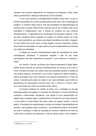 77
77
fornecer uma narrativa dependente da interação de ilustração e texto. Essa
última característica o distingue inteiramente do livro ilustrado.
O livro cuja narrativa é interdependente perderá muita força, ou até se
tornará incompreensível, se for acessado apenas pelo texto, sem visualização de
imagens. A narrativa verbo-visual é uma das estratégias de disponibilização da
narrativa para a criança. Nessa forma, pode-se ouvir ou ler a história, mas ver as
ilustrações é indispensável, caso a história se constitua de uma narrativa
interdependente. A dependência de visualização da ilustração evidencia o fato
de essas narrativas serem baseadas na imagem. Os adultos sabem, às vezes
sem muita consciência, que existe uma relação quantitativa de texto e imagens;
se uma história tem pouco texto e muita imagem, torna-se inoperante contá-la
sem mostrar as ilustrações. Ou seja, existe um grau de dependência da narrativa
em relação às ilustrações.
A relação de narrativa interdependente pode ser classificada em várias
subcategorias. Entretanto, é importante ressaltar o fato de que essas
subcategorias não são mutuamente exclusivas60
, como veremos no exemplo a
seguir.
Em Vizinho e Vizinha, de Graça Lima, Mariana Massarani e Roger Mello,
(2002), temos exemplo de narrativa interdependente de aumento com humor e
ironia. A história se passa num prédio onde dois residentes retratam a solidão da
vida urbana moderna. Um homem e uma mulher, repletos de hábitos metódicos,
típicos de pessoas que vivem sozinhas num pequeno apartamento. A rotina de
ambos é descrita pelo passar do tempo e por suas atividades (seus hábitos e
esquisitices). Os personagens não têm nome: são o vizinho e a vizinha, anôni-
mos, como todos que vivem num grande centro urbano.
A primeira evidência da relação do texto com a ilustração se dá pela
disposição gráfica das páginas. O ambiente da ilustração e o texto encontram-se
ajustados a determinada “arquitetura”, que dispõe os dois apartamentos em
seções fixas, na página dupla. O apartamento do homem fica no canto esquerdo,
e o da mulher no canto direito. No centro, existe um espaço “neutro”, o hall do
prédio. A ilustração dos apartamentos é similar às tomadas cinematográficas de
cenários, com paredes vazias (invisíveis) – eventualmente existem movimentos
de close e travelling. O estilo da ilustração do homem é diferente do estilo da
mulher (ele é ilustrado por Massarani, e ela por Graça Lima), o que enfatiza a
60
AGOSTO, op. cit., p. 269.
PUC-Rio-CertificaçãoDigitalNº0510310/CA
 