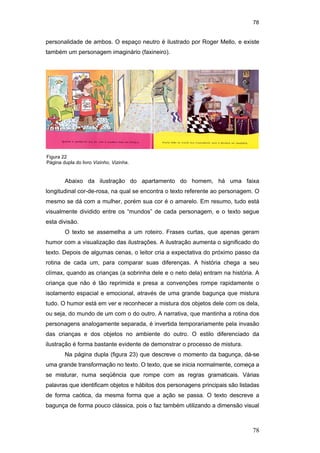 78
78
personalidade de ambos. O espaço neutro é ilustrado por Roger Mello, e existe
também um personagem imaginário (faxineiro).
Abaixo da ilustração do apartamento do homem, há uma faixa
longitudinal cor-de-rosa, na qual se encontra o texto referente ao personagem. O
mesmo se dá com a mulher, porém sua cor é o amarelo. Em resumo, tudo está
visualmente dividido entre os “mundos” de cada personagem, e o texto segue
esta divisão.
O texto se assemelha a um roteiro. Frases curtas, que apenas geram
humor com a visualização das ilustrações. A ilustração aumenta o significado do
texto. Depois de algumas cenas, o leitor cria a expectativa do próximo passo da
rotina de cada um, para comparar suas diferenças. A história chega a seu
clímax, quando as crianças (a sobrinha dele e o neto dela) entram na história. A
criança que não é tão reprimida e presa a convenções rompe rapidamente o
isolamento espacial e emocional, através de uma grande bagunça que mistura
tudo. O humor está em ver e reconhecer a mistura dos objetos dele com os dela,
ou seja, do mundo de um com o do outro. A narrativa, que mantinha a rotina dos
personagens analogamente separada, é invertida temporariamente pela invasão
das crianças e dos objetos no ambiente do outro. O estilo diferenciado da
ilustração é forma bastante evidente de demonstrar o processo de mistura.
Na página dupla (figura 23) que descreve o momento da bagunça, dá-se
uma grande transformação no texto. O texto, que se inicia normalmente, começa a
se misturar, numa seqüência que rompe com as regras gramaticais. Várias
palavras que identificam objetos e hábitos dos personagens principais são listadas
de forma caótica, da mesma forma que a ação se passa. O texto descreve a
bagunça de forma pouco clássica, pois o faz também utilizando a dimensão visual
Figura 22
Página dupla do livro Vizinho, Vizinha.
PUC-Rio-CertificaçãoDigitalNº0510310/CA
 