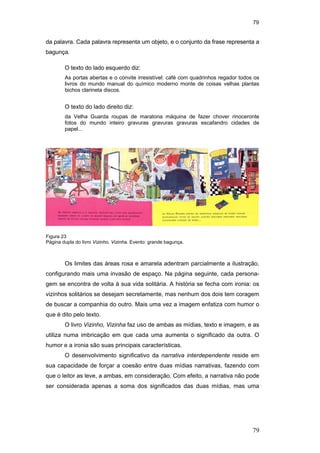 79
79
da palavra. Cada palavra representa um objeto, e o conjunto da frase representa a
bagunça.
O texto do lado esquerdo diz:
As portas abertas e o convite irresistível: café com quadrinhos regador todos os
livros do mundo manual do químico moderno monte de coisas velhas plantas
bichos clarineta discos.
O texto do lado direito diz:
da Velha Guarda roupas de maratona máquina de fazer chover rinoceronte
fotos do mundo inteiro gravuras gravuras gravuras escafandro cidades de
papel...
Os limites das áreas rosa e amarela adentram parcialmente a ilustração,
configurando mais uma invasão de espaço. Na página seguinte, cada persona-
gem se encontra de volta à sua vida solitária. A história se fecha com ironia: os
vizinhos solitários se desejam secretamente, mas nenhum dos dois tem coragem
de buscar a companhia do outro. Mais uma vez a imagem enfatiza com humor o
que é dito pelo texto.
O livro Vizinho, Vizinha faz uso de ambas as mídias, texto e imagem, e as
utiliza numa imbricação em que cada uma aumenta o significado da outra. O
humor e a ironia são suas principais características.
O desenvolvimento significativo da narrativa interdependente reside em
sua capacidade de forçar a coesão entre duas mídias narrativas, fazendo com
que o leitor as leve, a ambas, em consideração. Com efeito, a narrativa não pode
ser considerada apenas a soma dos significados das duas mídias, mas uma
Figura 23
Página dupla do livro Vizinho, Vizinha. Evento: grande bagunça.
PUC-Rio-CertificaçãoDigitalNº0510310/CA
 