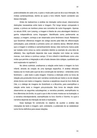 81
81
potencialidades de cada uma, e para o modo pelo qual se dá a sua interação. As
mídias contemporâneas, dentre as quais o livro infantil, fazem constante uso
dessa interação.
Antes de realizarmos a análise da interação verbo-visual, relacionamos
distinções necessárias entre texto e imagem. Por longo tempo comparada à
poesia, a pintura se manteve presa aos conceitos de outra linguagem. Apenas
no século XVIII, com Lessing, a imagem é liberta de uma abordagem literária e
ganha independência como linguagem. Identificada como pertencente ao
espaço, a imagem, começa a ser observada como fenômeno visual. Relatamos
que Goodman diferencia imagem de código escrito pela falta de diferenciação
(articulação), pois entende a primeira como um sistema denso. Mitchell afirma
que a imagem é sintética e semanticamente densa; nela nenhuma marca pode
ser isolada como única ou como caractere distinto (a exemplo de uma letra do
alfabeto). Seu significado depende das suas relações com todas as outras
marcas, num denso e contínuo campo. O livro infantil é identificado como uma
mídia que permite a integração e até a fusão desses dois códigos, qualidade que
será explorada no capítulo 3.
No último subtítulo, analisamos a relação entre texto e imagem no livro
infantil, através da criação de uma tipologia específica. A análise efetuada
baseou-se no modo pelo qual se dá a construção da narrativa – entendida como
fenômeno –, pelo texto e pela imagem. Criamos a distinção entre os livros de
relação pós-produzida (livros sem narrativa construída por texto) e os de relação
direta (livros com texto e imagens). Usamos a seqüência visual do livro Noite de
Cão, e o diálogo de imagens de Godofredo e a Bruxinha, para exemplificar a
relação entre texto e imagem pós-produzida. Nos livros de relação direta
observamos as seguintes subcategorias; a narrativa paralela, exemplificada no
livro Memórias de Emília, no qual o que é dito no texto mostra-se na ilustração; e
a narrativa interdependente, exemplificada no livro Vizinho e Vizinha, no qual a
narrativa depende da interação de texto e ilustrações.
Essa tipologia foi construída no objetivo de auxiliar a análise das
interações de texto e imagem, sem, entretanto, a pretensão de se estabelecer
como forma definitiva para essas relações.
PUC-Rio-CertificaçãoDigitalNº0510310/CA
 