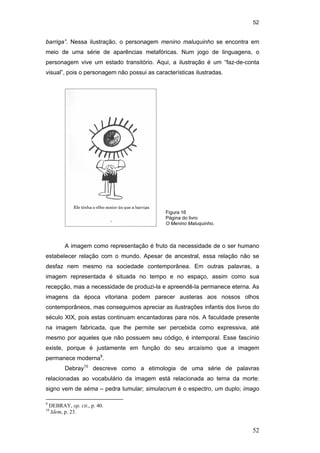 52
52
barriga”. Nessa ilustração, o personagem menino maluquinho se encontra em
meio de uma série de aparências metafóricas. Num jogo de linguagens, o
personagem vive um estado transitório. Aqui, a ilustração é um “faz-de-conta
visual”, pois o personagem não possui as características ilustradas.
A imagem como representação é fruto da necessidade de o ser humano
estabelecer relação com o mundo. Apesar de ancestral, essa relação não se
desfaz nem mesmo na sociedade contemporânea. Em outras palavras, a
imagem representada é situada no tempo e no espaço, assim como sua
recepção, mas a necessidade de produzi-la e apreendê-la permanece eterna. As
imagens da época vitoriana podem parecer austeras aos nossos olhos
contemporâneos, mas conseguimos apreciar as ilustrações infantis dos livros do
século XIX, pois estas continuam encantadoras para nós. A faculdade presente
na imagem fabricada, que lhe permite ser percebida como expressiva, até
mesmo por aqueles que não possuem seu código, é intemporal. Esse fascínio
existe, porque é justamente em função do seu arcaísmo que a imagem
permanece moderna9
.
Debray10
descreve como a etimologia de uma série de palavras
relacionadas ao vocabulário da imagem está relacionada ao tema da morte:
signo vem de séma – pedra tumular; simulacrum é o espectro, um duplo; imago
9
DEBRAY, op. cit., p. 40.
10
Idem, p. 23.
Figura 16
Página do livro
O Menino Maluquinho.
PUC-Rio-CertificaçãoDigitalNº0510310/CA
 